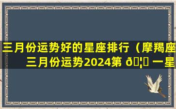 三月份运势好的星座排行（摩羯座三月份运势2024第 🦅 一星座）